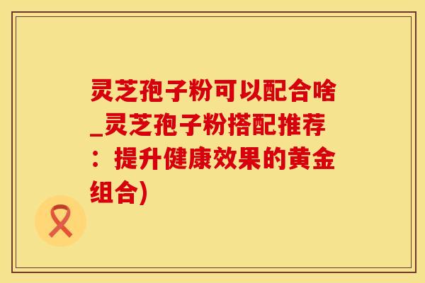 灵芝孢子粉可以配合啥_灵芝孢子粉搭配推荐：提升健康效果的黄金组合)