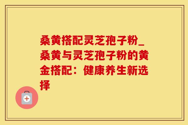 桑黄搭配灵芝孢子粉_桑黄与灵芝孢子粉的黄金搭配:健康养生新选择