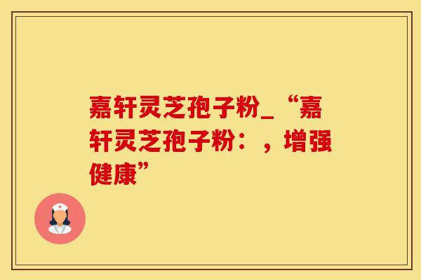 嘉轩灵芝孢子粉_“嘉轩灵芝孢子粉:,增强健康”