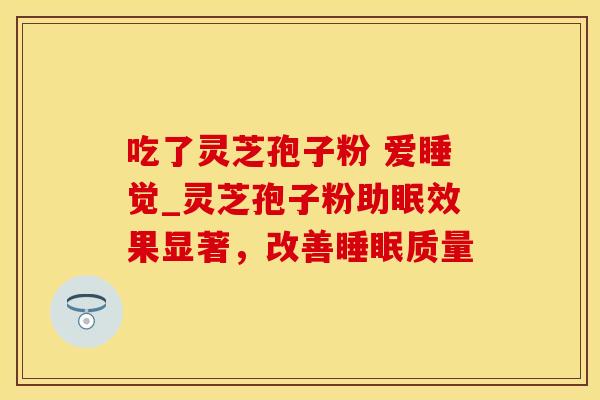 吃了灵芝孢子粉 爱睡觉_灵芝孢子粉助眠效果显著,改善睡眠质量