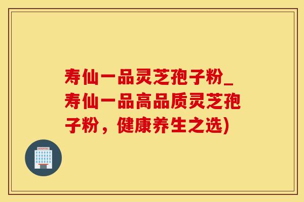 寿仙一品灵芝孢子粉_寿仙一品高品质灵芝孢子粉，健康养生之选)