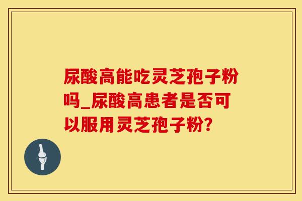 尿酸高能吃灵芝孢子粉吗_尿酸高患者是否可以服用灵芝孢子粉?
