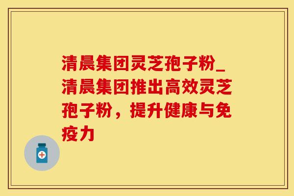 清晨集团灵芝孢子粉_清晨集团推出高效灵芝孢子粉,提升健康与免疫力