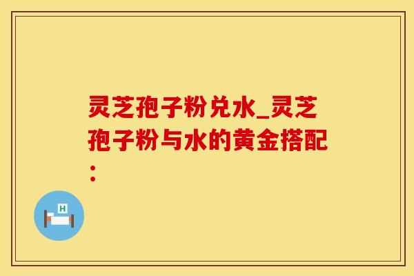 灵芝孢子粉兑水_灵芝孢子粉与水的黄金搭配：