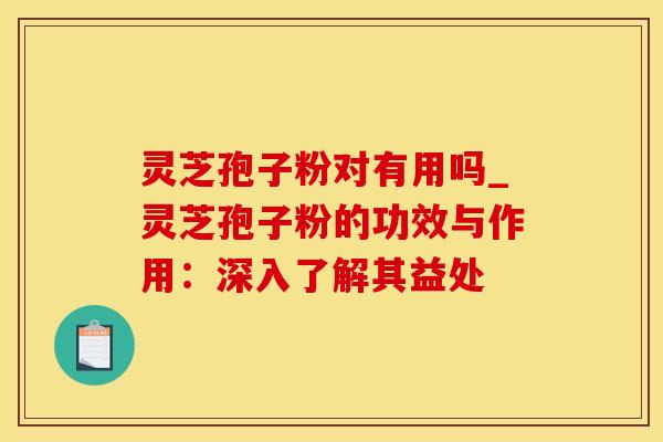 灵芝孢子粉对有用吗_灵芝孢子粉的功效与作用：深入了解其益处