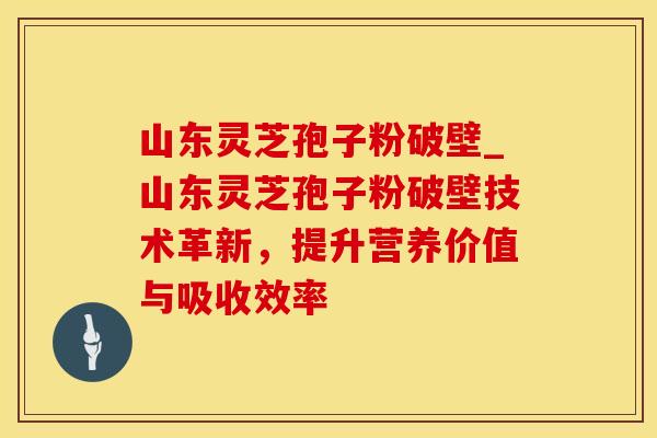 山东灵芝孢子粉破壁_山东灵芝孢子粉破壁技术革新，提升营养价值与吸收效率