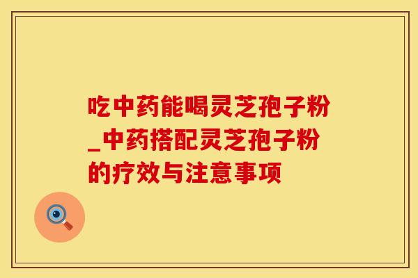 吃中药能喝灵芝孢子粉_中药搭配灵芝孢子粉的疗效与注意事项