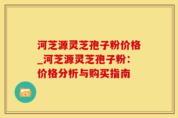 河芝源灵芝孢子粉价格_河芝源灵芝孢子粉:价格分析与购买指南