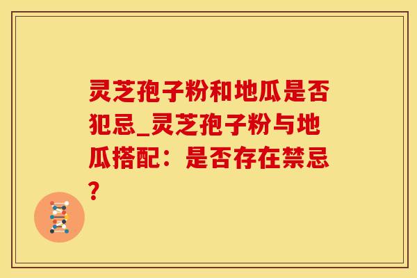 灵芝孢子粉和地瓜是否犯忌_灵芝孢子粉与地瓜搭配：是否存在禁忌？