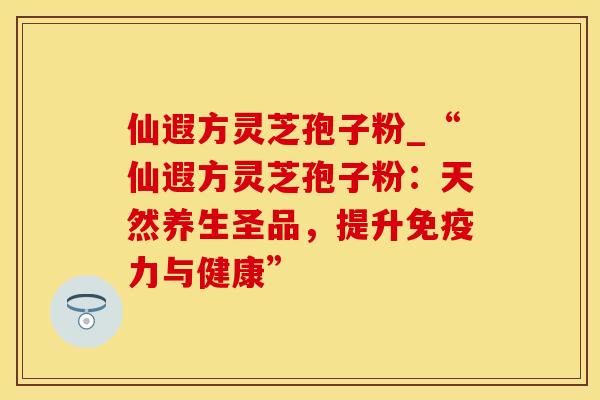仙遐方灵芝孢子粉_“仙遐方灵芝孢子粉:天然养生圣品,提升免疫力与健康”
