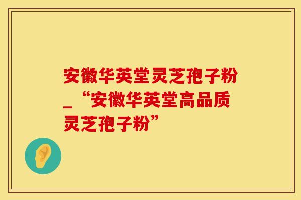 安徽华英堂灵芝孢子粉_“安徽华英堂高品质灵芝孢子粉”