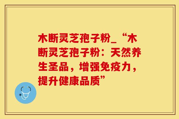 木断灵芝孢子粉_“木断灵芝孢子粉：天然养生圣品，增强免疫力，提升健康品质”