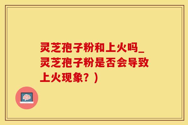 灵芝孢子粉和上火吗_灵芝孢子粉是否会导致上火现象?)