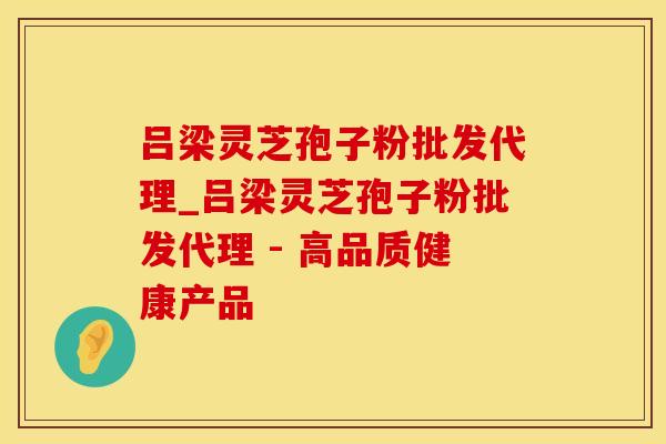 吕梁灵芝孢子粉批发代理_吕梁灵芝孢子粉批发代理 - 高品质健康产品