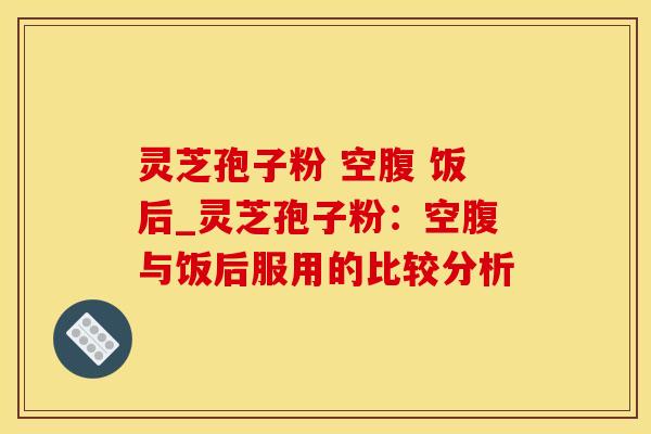 灵芝孢子粉 空腹 饭后_灵芝孢子粉:空腹与饭后服用的比较分析
