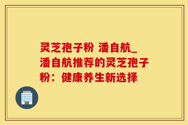 灵芝孢子粉 潘自航_潘自航推荐的灵芝孢子粉：健康养生新选择