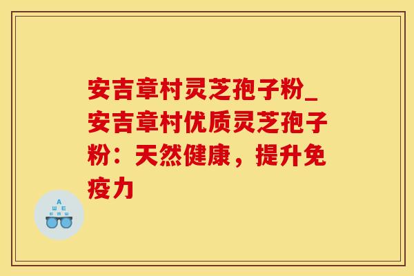 安吉章村灵芝孢子粉_安吉章村优质灵芝孢子粉:天然健康,提升免疫力