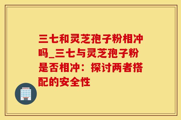 三七和灵芝孢子粉相冲吗_三七与灵芝孢子粉是否相冲:探讨两者搭配的安全性