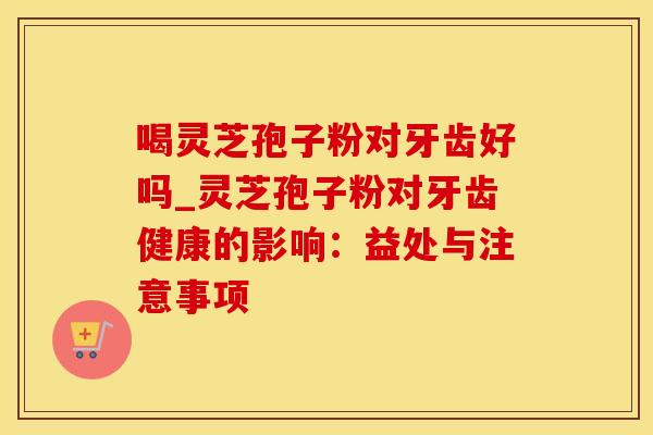喝灵芝孢子粉对牙齿好吗_灵芝孢子粉对牙齿健康的影响:益处与注意事项