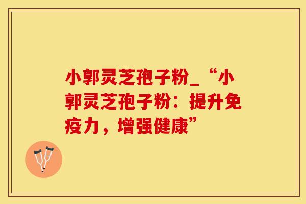 小郭灵芝孢子粉_“小郭灵芝孢子粉:提升免疫力,增强健康”
