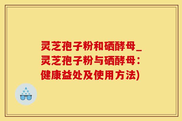 灵芝孢子粉和硒酵母_灵芝孢子粉与硒酵母:健康益处及使用方法)