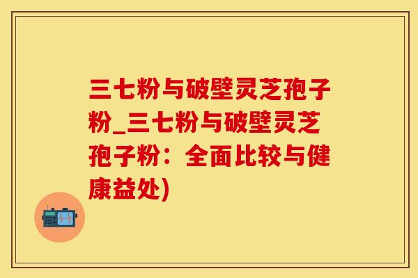 三七粉与破壁灵芝孢子粉_三七粉与破壁灵芝孢子粉：全面比较与健康益处)