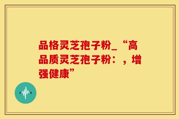 品格灵芝孢子粉_“高品质灵芝孢子粉：，增强健康”