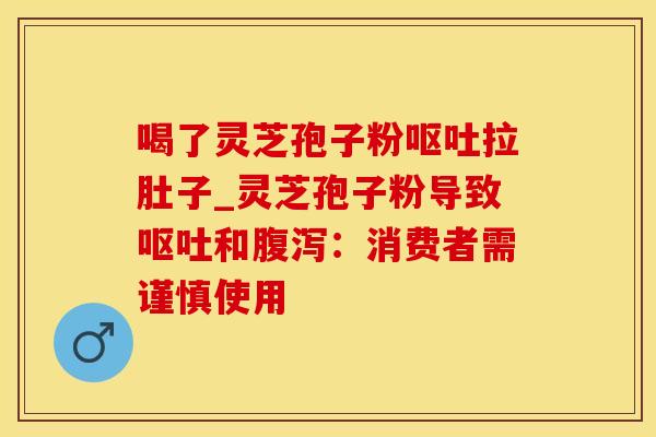 喝了灵芝孢子粉呕吐拉肚子_灵芝孢子粉导致呕吐和腹泻:消费者需谨慎使用