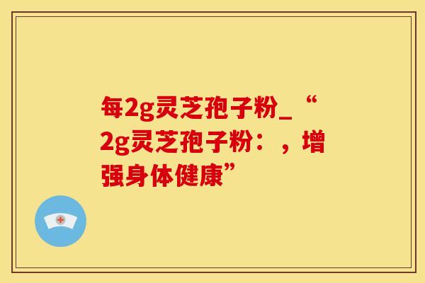 每2g灵芝孢子粉_“2g灵芝孢子粉：，增强身体健康”