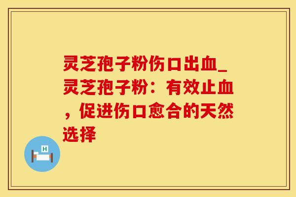 灵芝孢子粉伤口出血_灵芝孢子粉:有效止血,促进伤口愈合的天然选择