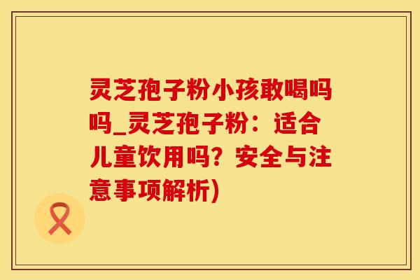 灵芝孢子粉小孩敢喝吗吗_灵芝孢子粉:适合儿童饮用吗?安全与注意事项解析)