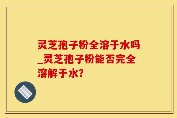 灵芝孢子粉全溶于水吗_灵芝孢子粉能否完全溶解于水？