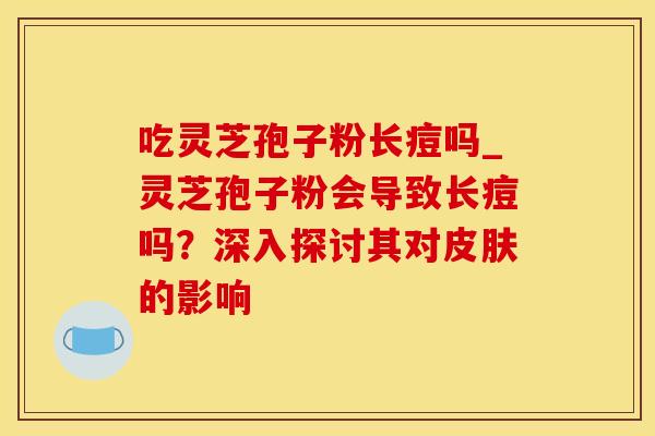 吃灵芝孢子粉长痘吗_灵芝孢子粉会导致长痘吗？深入探讨其对皮肤的影响