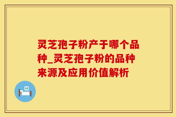 灵芝孢子粉产于哪个品种_灵芝孢子粉的品种来源及应用价值解析