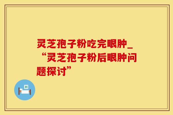 灵芝孢子粉吃完眼肿_“灵芝孢子粉后眼肿问题探讨”