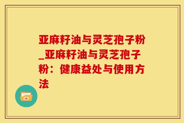 亚麻籽油与灵芝孢子粉_亚麻籽油与灵芝孢子粉:健康益处与使用方法