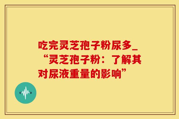 吃完灵芝孢子粉尿多_“灵芝孢子粉:了解其对尿液重量的影响”