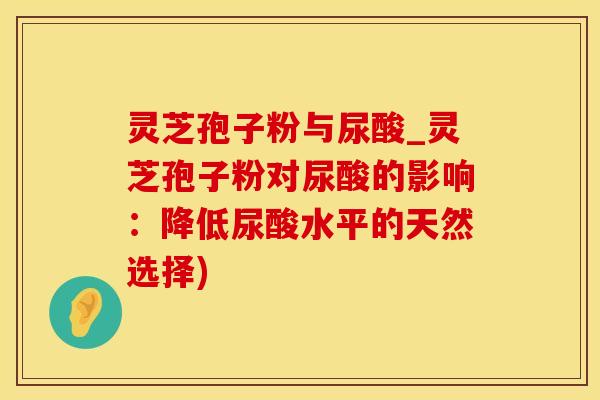 灵芝孢子粉与尿酸_灵芝孢子粉对尿酸的影响：降低尿酸水平的天然选择)