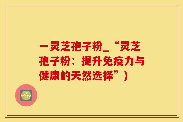 一灵芝孢子粉_“灵芝孢子粉：提升免疫力与健康的天然选择”)