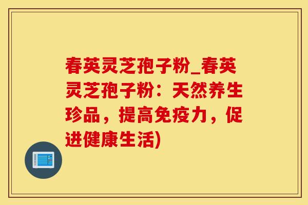 春英灵芝孢子粉_春英灵芝孢子粉:天然养生珍品,提高免疫力,促进健康生活)
