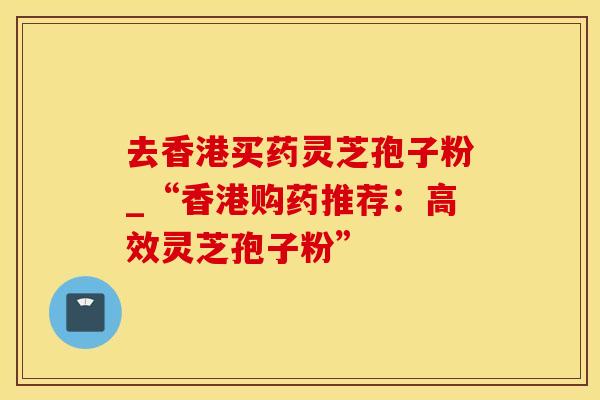 去香港买药灵芝孢子粉_“香港购药推荐：高效灵芝孢子粉”