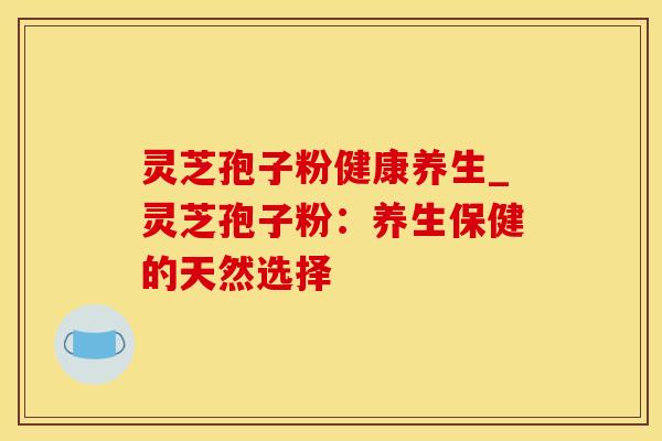 灵芝孢子粉健康养生_灵芝孢子粉:养生保健的天然选择