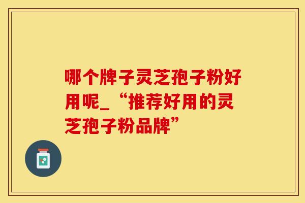 哪个牌子灵芝孢子粉好用呢_“推荐好用的灵芝孢子粉品牌”