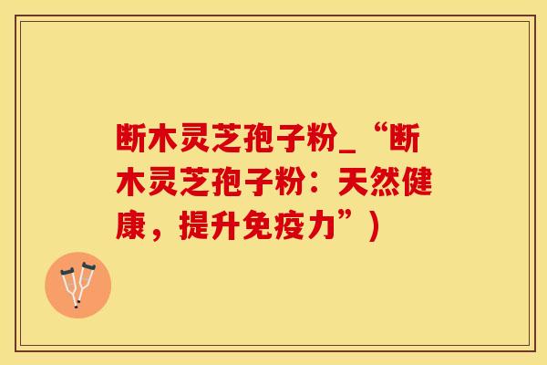 断木灵芝孢子粉_“断木灵芝孢子粉:天然健康,提升免疫力”)