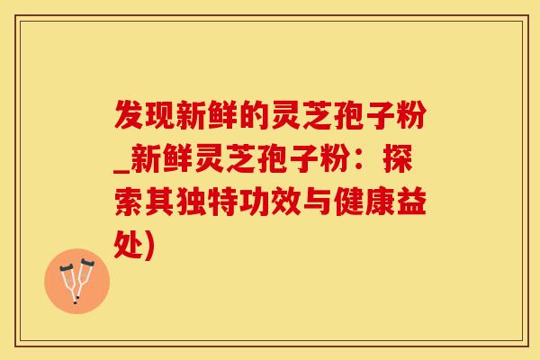 发现新鲜的灵芝孢子粉_新鲜灵芝孢子粉:探索其独特功效与健康益处)