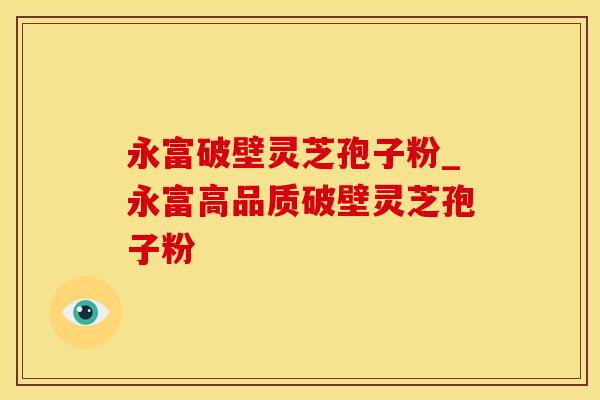 永富破壁灵芝孢子粉_永富高品质破壁灵芝孢子粉