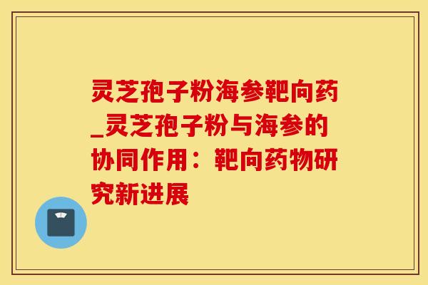 灵芝孢子粉海参靶向药_灵芝孢子粉与海参的协同作用：靶向药物研究新进展