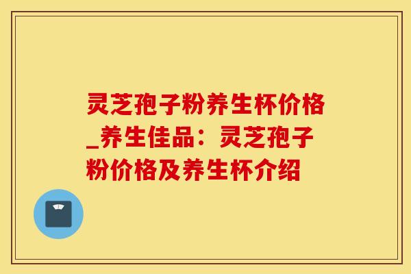 灵芝孢子粉养生杯价格_养生佳品:灵芝孢子粉价格及养生杯介绍