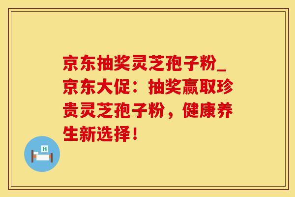 京东抽奖灵芝孢子粉_京东大促：抽奖赢取珍贵灵芝孢子粉，健康养生新选择！