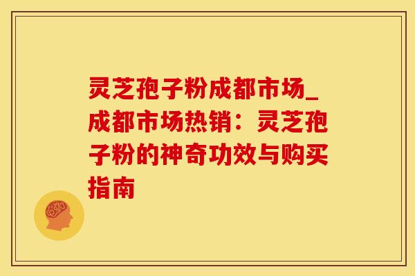灵芝孢子粉成都市场_成都市场热销:灵芝孢子粉的神奇功效与购买指南